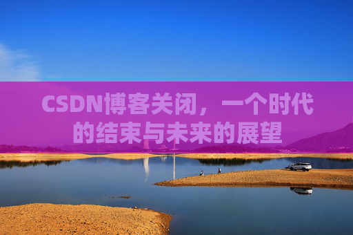 CSDN博客关闭，一个时代的结束与未来的展望